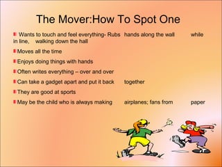 The Mover:How To Spot One
Wants to touch and feel everything- Rubs hands along the wall while
in line, walking down the hall
Moves all the time
Enjoys doing things with hands
Often writes everything – over and over
Can take a gadget apart and put it back together
They are good at sports
May be the child who is always making airplanes; fans from paper
 