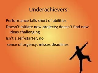 Underachievers:
Performance falls short of abilities
Doesn’t initiate new projects; doesn’t find new
ideas challenging
Isn’t a self-starter, no
sence of urgency, misses deadlines
 
