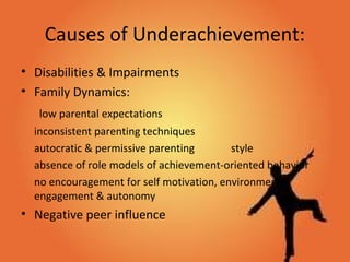 Causes of Underachievement:
• Disabilities & Impairments
• Family Dynamics:
low parental expectations
inconsistent parenting techniques
autocratic & permissive parenting style
absence of role models of achievement-oriented behavior
no encouragement for self motivation, environmental
engagement & autonomy
• Negative peer influence
 