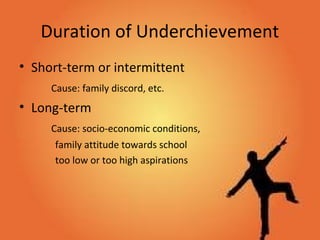 Duration of Underchievement
• Short-term or intermittent
Cause: family discord, etc.
• Long-term
Cause: socio-economic conditions,
family attitude towards school
too low or too high aspirations
 