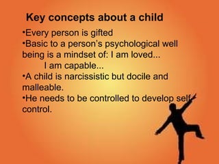 Intellectual QuotientKey concepts about a child
•Every person is gifted
•Basic to a person’s psychological well
being is a mindset of: I am loved...
I am capable...
•A child is narcissistic but docile and
malleable.
•He needs to be controlled to develop self-
control.
 