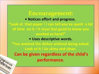 Encouragement:
• Notices effort and progress.
“Look at that paper ! I can tell you've spent a lot
of time on it ! It must feel good to know you
worked so hard!”
• Uses descriptive words.
“You washed the dishes without being asked.
Look at it ! So shiny and clean.
Can be given regardless of the child’s
performance.
 