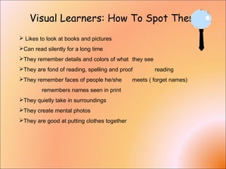 Visual Learners: How To Spot Them
 Likes to look at books and pictures
Can read silently for a long time
They remember details and colors of what they see
They are fond of reading, spelling and proof reading
They remember faces of people he/she meets ( forget names)
remembers names seen in print
They quietly take in surroundings
They create mental photos
They are good at putting clothes together
 