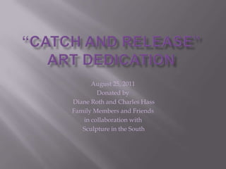 “Catch and Release”Art Dedication August 25, 2011 Donated by  Diane Roth and Charles Hass Family Members and Friends in collaboration with  Sculpture in the South 
