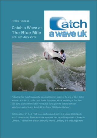 Press Release

Catch a Wave at
The Blue Mile
3rd- 4th July 2010




Following their hugely successful launch at Sennen beach at the end of May, Catch
a Wave UK C.I.C., a not for profit Social Enterprise, will be exhibiting at The Blue
Mile 2010 event in the heart of Plymouth’s heritage at the historic Barbican
waterfront, on the 3rd and 4th July 2010. (Stand SH5 Sutton Harbour).


Catch a Wave UK C.I.C (visit: www.catchawaveuk.com), is a unique Watersports
and Complementary Therapies social enterprise, not for profit organisation, based in
Cornwall. The main aim of the Community Interest Company is to encourage more
 