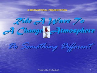 Prepared by Jim Barbush 1
Ride A Wave To
A Changed Atmosphere
Do Something Different
A MOTIVATIONAL PRESENTATION
 