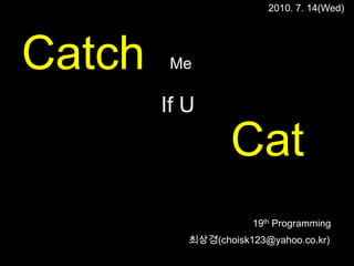 2010. 7. 14(Wed) Catch Me If U Cat 19th Programming 최상경(choisk123@yahoo.co.kr) 