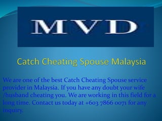 We are one of the best Catch Cheating Spouse service
provider in Malaysia. If you have any doubt your wife
/husband cheating you. We are working in this field for a
long time. Contact us today at +603 7866 0071 for any
inquiry.
 