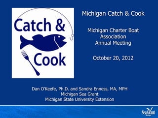 Michigan Catch & Cook

                          Michigan Charter Boat
                               Association
                             Annual Meeting

                            October 20, 2012




Dan O’Keefe, Ph.D. and Sandra Enness, MA, MPH
              Michigan Sea Grant
      Michigan State University Extension
 