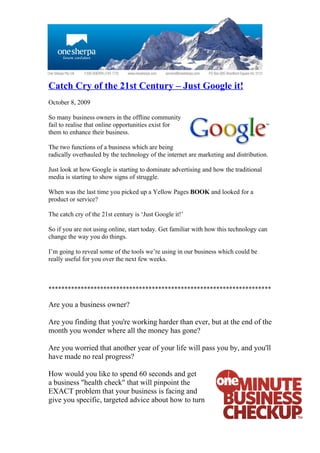 Catch Cry of the 21st Century – Just Google it!
October 8, 2009

So many business owners in the offline community
fail to realise that online opportunities exist for
them to enhance their business.

The two functions of a business which are being
radically overhauled by the technology of the internet are marketing and distribution.

Just look at how Google is starting to dominate advertising and how the traditional
media is starting to show signs of struggle.

When was the last time you picked up a Yellow Pages BOOK and looked for a
product or service?

The catch cry of the 21st century is ‘Just Google it!’

So if you are not using online, start today. Get familiar with how this technology can
change the way you do things.

I’m going to reveal some of the tools we’re using in our business which could be
really useful for you over the next few weeks.



*********************************************************************

Are you a business owner?

Are you finding that you're working harder than ever, but at the end of the
month you wonder where all the money has gone?

Are you worried that another year of your life will pass you by, and you'll
have made no real progress?

How would you like to spend 60 seconds and get
a business "health check" that will pinpoint the
EXACT problem that your business is facing and
give you specific, targeted advice about how to turn
 
