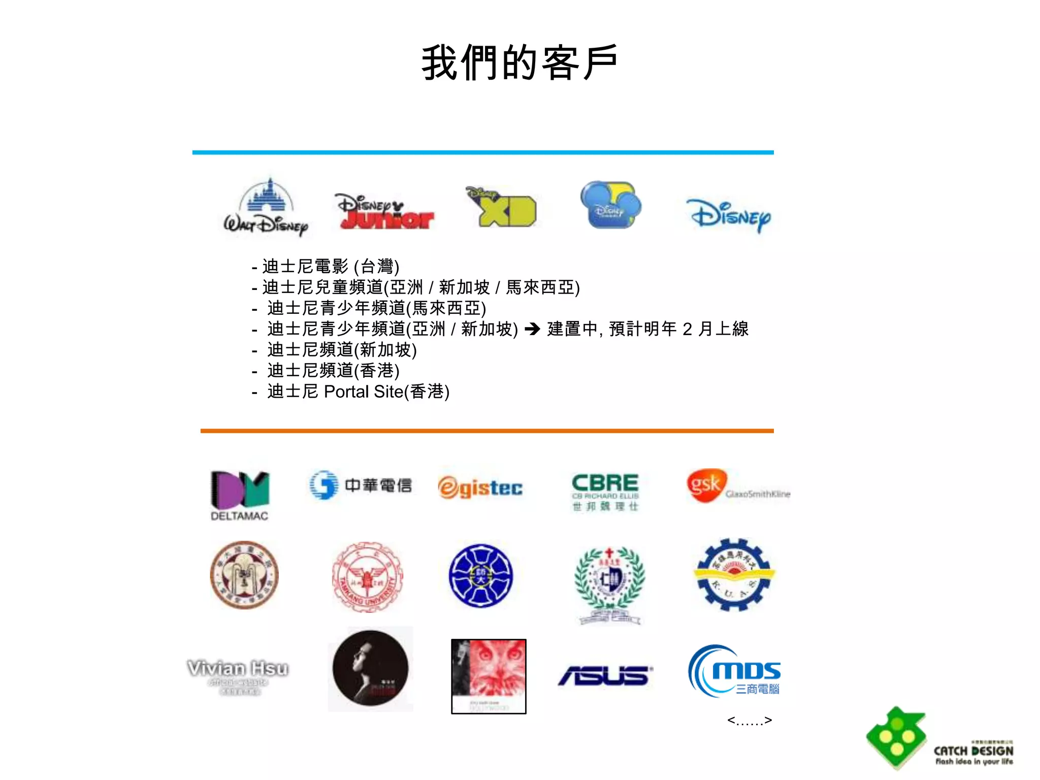 我們的客戶



- 迪士尼電影 (台灣)
- 迪士尼兒童頻道(亞洲 / 新加坡 / 馬來西亞)
- 迪士尼青少年頻道(馬來西亞)
- 迪士尼青少年頻道(亞洲 / 新加坡)  建置中, 預計明年 2 月上線
- 迪士尼頻道(新加坡)
- 迪士尼頻道(香港)
- 迪士尼 Portal Site(香港)




                                    <……>
 