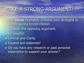 MAKE A STRONG ARGUMENT! Give  three  examples. (Choose your strongest to debate during forced choice) Consider the opposing argument. Be specific!  Concise and Clarity  Expand and elaborate!  Do you have any research or past personal experience to support your answer? 