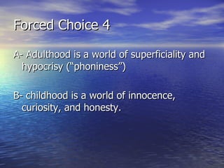 Forced Choice 4 A- Adulthood is a world of superficiality and hypocrisy (“phoniness”) B- childhood  is a world of innocence, curiosity, and honesty.   