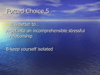 Forced Choice 5 It is better to… A-get into an incomprehensible stressful relationship  B-keep yourself isolated 