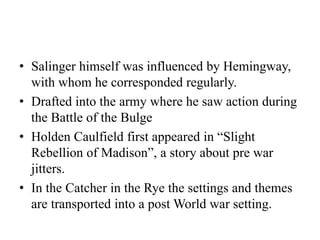 • Salinger himself was influenced by Hemingway,
with whom he corresponded regularly.
• Drafted into the army where he saw action during
the Battle of the Bulge
• Holden Caulfield first appeared in “Slight
Rebellion of Madison”, a story about pre war
jitters.
• In the Catcher in the Rye the settings and themes
are transported into a post World war setting.
 