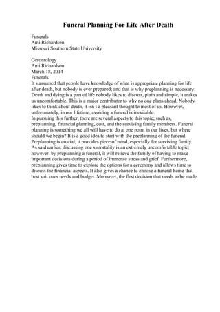 Funeral Planning For Life After Death
Funerals
Ami Richardson
Missouri Southern State University
Gerontology
Ami Richardson
March 18, 2014
Funerals
It s assumed that people have knowledge of what is appropriate planning for life
after death, but nobody is ever prepared; and that is why preplanning is necessary.
Death and dying is a part of life nobody likes to discuss, plain and simple, it makes
us uncomfortable. This is a major contributor to why no one plans ahead. Nobody
likes to think about death, it isn t a pleasant thought to most of us. However,
unfortunately, in our lifetime, avoiding a funeral is inevitable.
In pursuing this further, there are several aspects to this topic; such as,
preplanning, financial planning, cost, and the surviving family members. Funeral
planning is something we all will have to do at one point in our lives, but where
should we begin? It is a good idea to start with the preplanning of the funeral.
Preplanning is crucial; it provides piece of mind, especially for surviving family.
As said earlier, discussing one s mortality is an extremely uncomfortable topic;
however, by preplanning a funeral, it will relieve the family of having to make
important decisions during a period of immense stress and grief. Furthermore,
preplanning gives time to explore the options for a ceremony and allows time to
discuss the financial aspects. It also gives a chance to choose a funeral home that
best suit ones needs and budget. Moreover, the first decision that needs to be made
 