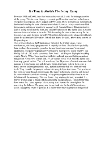 It s Time to Abolish The Penny! Essay
Between 2001 and 2006, there has been an increase of .6 cents for the reproduction
of the penny. This increase displays economic problems that may lead to fatal ones.
The penny is composed of 2% copper and 98% zinc. These elements are exponentially
in demand causing the price of these materials to skyrocket. Many Americans think
the penny is putting our country in jeopardy with financial losses. This meaningless
coin is losing money for the mint, and should be abolished. The penny costs 1.4 cents
to manufactureeach time at the mint. This is causing the mint to lose money for the
treasury. Last year, the mint earned $730 million dollars in profit. Many mint officials
claim the estimationwill be about $45 million due to the cost... Show more content on
Helpwriting.net ...
This averages to about 1210 pennies per person in the United States. These
numbers are just simply preposterous. A majority of these Lincolns have probably
been trashed, thrown on the ground or located in unknown areas of homes and
apartments. The penny is practically worthless to many people in our country. In a
Gallup Poll of 1,002 adults conducted from June 11 of this year displayed shocking
results. Nearly 75% of those adults would stop and pick a penny that is present on
the ground. About 40% of men and 35% of women would walk passed a penny that
is on any type of surface. This poll also found that 58 percent of Americans stash their
pennies in piggy banks, jars and drawers. Some Americans redeem their cents at
banks or coin counting machines, but 2 percent admitted they toss them into the
trash. They consider the penny a nuisance to many fellow Americans. This sentiment
has been growing through recent years. The penny is basically obsolete and should
be removed from American currency. Many penny supporters think there is not an
inflation with the economy. The cent doesn t buy anything in today s market. It is
merely a token used to make odd change during cash purchases. The customer may
have to use the, Leave a penny, take a penny bowl next to the cash register for
correcting the balance. The penny can be put back into the bowl if the customer
doesn t accept the return of pennies. It is neater than throwing them on the ground
 
