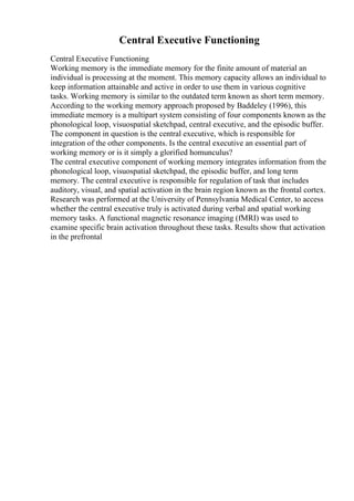 Central Executive Functioning
Central Executive Functioning
Working memory is the immediate memory for the finite amount of material an
individual is processing at the moment. This memory capacity allows an individual to
keep information attainable and active in order to use them in various cognitive
tasks. Working memory is similar to the outdated term known as short term memory.
According to the working memory approach proposed by Baddeley (1996), this
immediate memory is a multipart system consisting of four components known as the
phonological loop, visuospatial sketchpad, central executive, and the episodic buffer.
The component in question is the central executive, which is responsible for
integration of the other components. Is the central executive an essential part of
working memory or is it simply a glorified homunculus?
The central executive component of working memory integrates information from the
phonological loop, visuospatial sketchpad, the episodic buffer, and long term
memory. The central executive is responsible for regulation of task that includes
auditory, visual, and spatial activation in the brain region known as the frontal cortex.
Research was performed at the University of Pennsylvania Medical Center, to access
whether the central executive truly is activated during verbal and spatial working
memory tasks. A functional magnetic resonance imaging (fMRI) was used to
examine specific brain activation throughout these tasks. Results show that activation
in the prefrontal
 