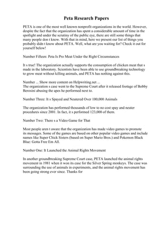 Peta Research Papers
PETA is one of the most well known nonprofit organizations in the world. However,
despite the fact that the organization has spent a considerable amount of time in the
spotlight and under the scrutiny of the public eye, there are still some things that
many people don t know. With that in mind, here we present our list of things you
probably didn t know about PETA. Well, what are you waiting for? Check it out for
yourself below!
Number Fifteen: Peta Is Pro Meat Under the Right Circumstances
It s true! The organization actually supports the consumption of chicken meat that s
made in the laboratory. Scientists have been able to use groundbreaking technology
to grow meat without killing animals, and PETA has nothing against this.
Number ... Show more content on Helpwriting.net ...
The organization s case went to the Supreme Court after it released footage of Bobby
Berosini abusing the apes he performed next to.
Number Three: It s Spayed and Neutered Over 100,000 Animals
The organization has performed thousands of low to no cost spay and neuter
procedures since 2001. In fact, it s performed 123,000 of them.
Number Two: There s a Video Game for That
Most people aren t aware that the organization has made video games to promote
its messages. Some of the games are based on other popular video games and include
names like Super Chick Sisters (based on Super Mario Bros.) and Pokemon Black
Blue: Gotta Free Em All.
Number One: It Launched the Animal Rights Movement
In another groundbreaking Supreme Court case, PETA launched the animal rights
movement in 1981 when it won its case for the Silver Spring monkeys. The case was
surrounding the use of animals in experiments, and the animal rights movement has
been going strong ever since. Thanks for
 
