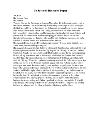 Bo Jackson Research Paper
10/26/14
By: Aubree Enos
Bo Jackson
Vincent Edward Bo Jackson was born on November thirtieth, nineteen sixty two in
Bessemer, Alabama. He will turn fifty two in thirty seven days. He was the eighth
child of ten children. He didn t meet his father until he was eleven. Bo was named
after Vince Edwards,the star on Ben Casey, because it was his mom s favorite
television show. His mom had trouble supporting her family with food, clothes, and
school with the money from her housekeeping job. He has three kids his sons
Garrett, Nicholas, and his daughter Morgan.His wife Linda is a psychologist. Only
his wife is allowed to call him by his real name, Vincent.
Bo graduated from Auburn December nineteen ninety five.Bo got a Bachelor in ...
Show more content on Helpwriting.net ...
He successfully accomplished that in two thousand three hundred and ninety three at
bats in eight seasons with the Kansas City Royals, the Chicago White Sox, and the
California Angels. Bo was a right handed batter, but one day during batting practice
he was joking around and took a few swings left handed and hit one four hundred
and fifty feet. He was number sixteen with the Kansas City Royals, number eight
with the Chicago White Sox, and number twenty two with the California Angels. Bo
is the only player in the National Football league with two rushing touchdowns of
ninety yards or more. In nineteen ninety one, during a playoff game, Jackson was
tackled by Cincinnati Bengals linebacker Kevin Walker and seriously injured his hip.
Jackson had his hip replaced on April fourth, nineteen ninety two and returned to
baseball, but the injury ended his football career. Keeping his promise to his mother
before she died, Bo went back to Auburn University to graduate in december
nineteen ninety five. During physical therapy for his injury, he told his mom,
because she wasn t doing well, When I get back to playing baseball the first ball I
hit is for you. Bo was up to bat with the Chicago White Sox. The pitch. Bo hits the
ball and it s a home run! Bo s first at bat since his injury and he hits a
 