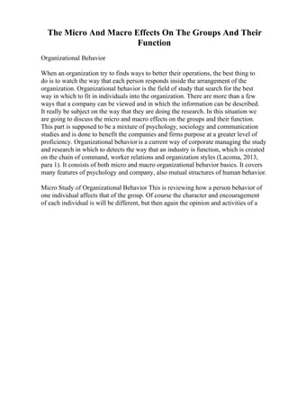 The Micro And Macro Effects On The Groups And Their
Function
Organizational Behavior
When an organization try to finds ways to better their operations, the best thing to
do is to watch the way that each person responds inside the arrangement of the
organization. Organizational behavior is the field of study that search for the best
way in which to fit in individuals into the organization. There are more than a few
ways that a company can be viewed and in which the information can be described.
It really be subject on the way that they are doing the research. In this situation we
are going to discuss the micro and macro effects on the groups and their function.
This part is supposed to be a mixture of psychology, sociology and communication
studies and is done to benefit the companies and firms purpose at a greater level of
proficiency. Organizational behavior is a current way of corporate managing the study
and research in which to detects the way that an industry is function, which is created
on the chain of command, worker relations and organization styles (Lacoma, 2013,
para 1). It consists of both micro and macro organizational behavior basics. It covers
many features of psychology and company, also mutual structures of human behavior.
Micro Study of Organizational Behavior This is reviewing how a person behavior of
one individual affects that of the group. Of course the character and encouragement
of each individual is will be different, but then again the opinion and activities of a
 
