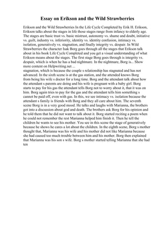 Essay on Erikson and the Wild Strawberries
Erikson and the Wild Strawberries In the Life Cycle Completed by Erik H. Erikson,
Erikson talks about the stages in life those stages range from infancy to elderly age.
The stages are basic trust vs. basic mistrust, autonomy vs. shame and doubt, initiative
vs. guilt, industry vs. inferiority, identity vs. identity confusion, intimacy vs.
isolation, generatively vs. stagnation, and finally integrity vs. despair. In Wild
Strawberries the character Isak Borg goes through all the stages that Erikson talk
about in his book Life Cycle Completed and you get a visual understanding of what
Erikson means about the stages. The first stage Borg goes through is integrity vs.
despair, which is when he has a bad nightmare. In the nightmare, Borg is... Show
more content on Helpwriting.net ...
stagnation, which is because the couple s relationship has stagnated and has not
advanced. In the sixth scene is at the gas station, and the attended knows Borg
from being his wife s doctor for a long time. Borg and the attendant talk about how
the attendant s parents are doing and his wife is pregnant with a baby girl. Borg
starts to pay for his gas the attendant tells Borg not to worry about it, that it was on
him. Borg again tries to pay for the gas and the attendant tells him something s
cannot be paid off, even with gas. In this, we see intimacy vs. isolation because the
attendant s family is friends with Borg and they all care about him. The seventh
scene Borg is in a very good mood. He talks and laughs with Marianna, the brothers
got into a discussion about god and death. The brothers ask Borg for his opinion and
he told them that he did not want to talk about it. Borg started reciting a poem when
he could not remember the rest Marianna helped him finish it. Then he tell the
children he wants to see his mother. You see in this scene the stage of generatively
because he shows he cares a lot about the children. In the eighth scene, Borg s mother
thought that, Marianna was his wife and his mother did not like Marianna because
she had caused too much trouble between him and his mother. Borg then explained
that Marianna was his son s wife. Borg s mother started telling Marianna that she had
ten
 