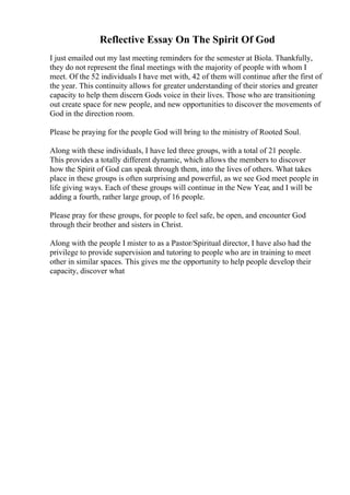 Reflective Essay On The Spirit Of God
I just emailed out my last meeting reminders for the semester at Biola. Thankfully,
they do not represent the final meetings with the majority of people with whom I
meet. Of the 52 individuals I have met with, 42 of them will continue after the first of
the year. This continuity allows for greater understanding of their stories and greater
capacity to help them discern Gods voice in their lives. Those who are transitioning
out create space for new people, and new opportunities to discover the movements of
God in the direction room.
Please be praying for the people God will bring to the ministry of Rooted Soul.
Along with these individuals, I have led three groups, with a total of 21 people.
This provides a totally different dynamic, which allows the members to discover
how the Spirit of God can speak through them, into the lives of others. What takes
place in these groups is often surprising and powerful, as we see God meet people in
life giving ways. Each of these groups will continue in the New Year, and I will be
adding a fourth, rather large group, of 16 people.
Please pray for these groups, for people to feel safe, be open, and encounter God
through their brother and sisters in Christ.
Along with the people I mister to as a Pastor/Spiritual director, I have also had the
privilege to provide supervision and tutoring to people who are in training to meet
other in similar spaces. This gives me the opportunity to help people develop their
capacity, discover what
 