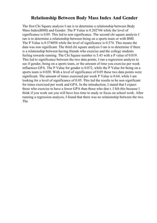 Relationship Between Body Mass Index And Gender
The first Chi Square analysis I ran is to determine a relationship between Body
Mass Index(BMI) and Gender. The P Value is 0.202744 while the level of
significance is 0.05. This led to non significance. The second chi square analysis I
ran is to determine a relationship between being on a sports team or with BMI.
The P Value is 0.574058 while the level of significance is 0.574. This means the
data was non significant. The third chi square analysis I ran is to determine if there
is a relationship between having friends who exercise and the college students
feeling towards running. The Chi Square number is 5.43 with a P value of 0.019.
This led to significance between the two data points. I ran a regression analysis to
see if gender, being on a sports team, or the amount of time you exercise per week
influences GPA. The P Value for gender is 0.072, while the P Value for being on a
sports team is 0.020. With a level of significance of 0.05 these two data points were
significant. The amount of times exercised per week P Value is 0.64, while I am
looking for a level of significance of 0.05. This led the results to be non significant
for times exercised per week and GPA. In the introduction, I stated that I expect
those who exercise to have a lower GPA than those who don t. I felt this because I
think if you work out you will have less time to study or focus on school work. After
running a regression analysis, I found that there was no relationship between the two.
The
 
