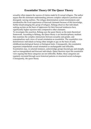 Essentialist Theory Of The Queer Theory
sexuality often impacts the success of claims made by bi sexual refugees. The author
argues that this dominant understanding jettisons complex subjective positions and
disregards varying realities. The refugee determination system misinterprets and
misidentifies the lived experiences of bisexual claimants because of this knowledge,
further disadvantaging this group of refugees. Rehaag observes that individuals
seeking asylum on the basis of oppression for their bisexual tendencies have
significantly higher rejection rates compared to other claimants.
To investigate this assertion, Rehaag uses the queer theory as the main theoretical
framework. According to Rehaag, the Queer theory is an interdisciplinary medium
that examines the complex interactions between sexuality and gender, and
conceptualizes such views of sexual orientation as essentialist. The essentialist view
dichotomizes individuals as being either straight or gay on the basis of early
childhood psychological factors or biological traits. Consequently, this essentialist
argument comprehends sexual orientation as unchangeable and inflexible.
Essentialists may, in selected instances, acknowledge groups beyond gay and straight,
such as transgendered and bisexual individuals. Queer theorists reject the essentialist
view arguing that these categories are not inflexible. Rather, these categories are
regularly recreated through socio historical patterns or structured social exchanges.
Consequently, the queer theory
 