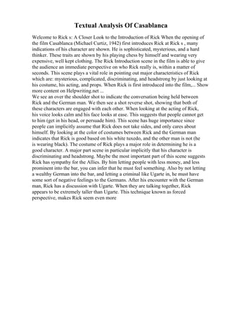 Textual Analysis Of Casablanca
Welcome to Rick s: A Closer Look to the Introduction of Rick When the opening of
the film Casablanca (Michael Curtiz, 1942) first introduces Rick at Rick s , many
indications of his character are shown. He is sophisticated, mysterious, and a hard
thinker. These traits are shown by his playing chess by himself and wearing very
expensive, well kept clothing. The Rick Introduction scene in the film is able to give
the audience an immediate perspective on who Rick really is, within a matter of
seconds. This scene plays a vital role in pointing out major characteristics of Rick
which are: mysterious, complicated, discriminating, and headstrong by just looking at
his costume, his acting, and props. When Rick is first introduced into the film,... Show
more content on Helpwriting.net ...
We see an over the shoulder shot to indicate the conversation being held between
Rick and the German man. We then see a shot reverse shot, showing that both of
these characters are engaged with each other. When looking at the acting of Rick,
his voice looks calm and his face looks at ease. This suggests that people cannot get
to him (get in his head, or persuade him). This scene has huge importance since
people can implicitly assume that Rick does not take sides, and only cares about
himself. By looking at the color of costumes between Rick and the German man
indicates that Rick is good based on his white tuxedo, and the other man is not (he
is wearing black). The costume of Rick plays a major role in determining he is a
good character. A major part scene in particular implicitly that his character is
discriminating and headstrong. Maybe the most important part of this scene suggests
Rick has sympathy for the Allies. By him letting people with less money, and less
prominent into the bar, you can infer that he must feel something. Also by not letting
a wealthy German into the bar, and letting a criminal like Ugarte in, he must have
some sort of negative feelings to the Germans. After his encounter with the German
man, Rick has a discussion with Ugarte. When they are talking together, Rick
appears to be extremely taller than Ugarte. This technique known as forced
perspective, makes Rick seem even more
 