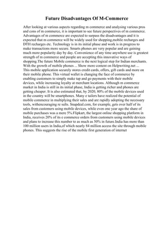 Future Disadvantages Of M-Commerce
After looking at various aspects regarding m commerce and analysing various pros
and cons of m commerce, it is important to see future perspectives of m commerce.
Advantages of m commerce are expected to surpass the disadvantages and it is
expected that m commerce will be widely used for shopping,mobile recharges and
DTH recharges etc. Technology is in its initial phase and work is in progress to
make transactions more secure. Smarts phones are very popular and are gaining
much more popularity day by day. Convenience of any time anywhere use is greatest
strength of m commerce and people are accepting this innovative ways of
shopping.The future Mobile commerce is the next logical step for Indian merchants.
With the growth of mobile phones ... Show more content on Helpwriting.net ...
This mobile application securely stores credit cards, offers, gift cards and more on
their mobile phone. This virtual wallet is changing the face of commerce by
enabling customers to simply make tap and go payments with their mobile
devices, while increasing loyalty at merchant locations. Although m commerce
market in India is still in its initial phase, India is getting richer and phones are
getting cheaper. It is also estimated that, by 2020, 80% of the mobile devices used
in the country will be smartphones. Many e tailers have realized the potential of
mobile commerce in multiplying their sales and are rapidly adopting the necessary
tools, withencouraging re sults. Snapdeal.com, for example, gets over half of its
sales from customers using mobile devices, while even one year ago the share of
mobile purchases was a mere 5%.Flipkart, the largest online shopping platform in
India, receives 20% of its e commerce orders from customers using mobile devices
and plans to increase this number to as much as 50% in future.India has more than
100 million users in India,of which nearly 84 million access the site through mobile
phones. This suggests the rise of the mobile first generation of internet
 