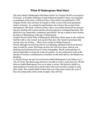 What If Shakespeare Had Sister
The essay What if Shakespeare Had Had a Sister? by Virginia Woolf, an excerpt in
50 Essays: A Portable Anthology Fourth Edition by Samuel Cohen, was originally
a component of her book, A Room of One s Own which was published in 1929.
Virginia Woolf, who was born in London in 1882, is one of the most prominent
writers in history. As a modernist and feminist, she is known for several of her
masterpieces. Her book, A Room of One s Own, was written based off two lectures
she gave dealing with women and the role they played in writingand literature. She
believed it was impossible, completely and entirely, for any woman to have written
the plays of Shakespeare in the age of Shakespeare.
Virginia Woolf started What if Shakespeare Had Had a Sister upset as she could not
find the truth to why women were poorer than men. She found it mysterious that
women were not writing, ... Show more content on Helpwriting.net ...
Woolf, although not knowing what he was thinking, admitted it had to be the best
state of mind for a poet. She brings up how she will never know what he was
thinking exactly because he never wrote a biography. Woolf confessed that it is
almost impossible to create the works of a genius. As she continued to look at the
absence of women s contributions to literature on the book shelves, the burden was
daunting.
As Woolf closed, she said, do not look for Judith Shakespeare in Sir Sidney Lee s
Life of a Poet. She died young and never was able to write a word; however, Woolf
believes Judith Shakespeare lives on in today s society. She believes Judith is a
representation of women alive and not alive who were not able to speak or write
their minds. She created Judith to show that even when great writers die, even if
they never physically wrote words on paper, they still live
 