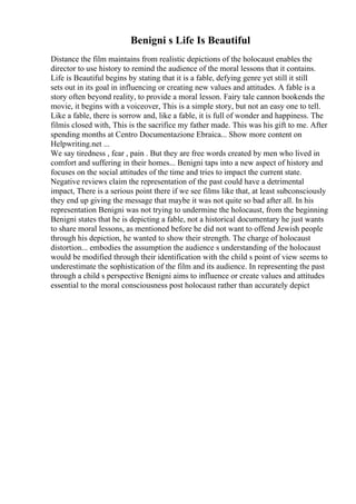 Benigni s Life Is Beautiful
Distance the film maintains from realistic depictions of the holocaust enables the
director to use history to remind the audience of the moral lessons that it contains.
Life is Beautiful begins by stating that it is a fable, defying genre yet still it still
sets out in its goal in influencing or creating new values and attitudes. A fable is a
story often beyond reality, to provide a moral lesson. Fairy tale cannon bookends the
movie, it begins with a voiceover, This is a simple story, but not an easy one to tell.
Like a fable, there is sorrow and, like a fable, it is full of wonder and happiness. The
filmis closed with, This is the sacrifice my father made. This was his gift to me. After
spending months at Centro Documentazione Ebraica... Show more content on
Helpwriting.net ...
We say tiredness , fear , pain . But they are free words created by men who lived in
comfort and suffering in their homes... Benigni taps into a new aspect of history and
focuses on the social attitudes of the time and tries to impact the current state.
Negative reviews claim the representation of the past could have a detrimental
impact, There is a serious point there if we see films like that, at least subconsciously
they end up giving the message that maybe it was not quite so bad after all. In his
representation Benigni was not trying to undermine the holocaust, from the beginning
Benigni states that he is depicting a fable, not a historical documentary he just wants
to share moral lessons, as mentioned before he did not want to offend Jewish people
through his depiction, he wanted to show their strength. The charge of holocaust
distortion... embodies the assumption the audience s understanding of the holocaust
would be modified through their identification with the child s point of view seems to
underestimate the sophistication of the film and its audience. In representing the past
through a child s perspective Benigni aims to influence or create values and attitudes
essential to the moral consciousness post holocaust rather than accurately depict
 