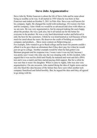 Steve Jobs Argumentative
Steve Jobs by Walter Isaacson is about the life of Steve Jobs and he came about
being as wealthy as he was. It all started in 1955 when he was born in San
Francisco and ended on October 5, 2011 in Palo Alto. Steve was well known for
his company Apple. He changed the world with technology. If it weren t for him
and his company, I don t think we would be as advanced and close with others as
we are now. He was very argumentative, but he enjoyed making the users happy
about the product. He was a jerk also, but it all turned out for the better for
everyone in the product. He was a very hard determined worker and believed in
only the best for the customers. I think he was kind hearted as well because of how
much he cared about the users. He deserves the credit of building an excellent
company and products.... Show more content on Helpwriting.net ...
For example, Jobs wanted to go to Reed college and he knew his parents couldn t
afford it so he gave them an ultimatum that if they don t pay for it then he would
just not go to college. Another example would be when he had gotten Lisa
Brennan pregnant and his response was, I wasn t sure it was my kid, because i
was pretty sure I wasn t the only one she was sleeping with. In this incident, Jobs
argued that it was not his child until finally he matured and went and did a DNA
test and it was a match and then started paying child support. But for a while he
was sure that it wasn t his daughter. When it came to Apple, Jobs was also very
argumentative. On one occasion, Jobs started liking the idea of Apple stores and no
one else liked this idea because of the failure they have seen when another tech
company franchised and failed horribly. But, he argued the idea until they all agreed
to go along with his
 