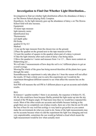 Investigation to Find Out Whether Light Distribution...
Investigation to find out whether light distribution affects the abundance of daisy s
on The Downs School playing field, Compton.
Hypothesis: As the light intensity goes up the abundance of daisy s on The Downs
School field will also increase.
Equipment:
10 meter tape measure
light intensity meter
Identification key
Thermometer
soil depth spike
PH Probe
quadrat 0.5 by 0.5
Method:
1.Line up the tape measure from the chosen tree on the ground.
2.Place the quadrat on the ground next to the tape measure at 0cm
3.Count the number of squares in the quadrat where part of a daisy is present
4.Take the light intensity after each count of daisy s has being taken.
5.Move the quadrat to 1 meter and measure from 1 to 1.5 ... Show more content on
Helpwriting.net ...
We will take 3 measurements of how deep the soil is in 3 different places to get an
overall average.
MowingThe whole of the grass has being mowed therefore all the plants have gone
through the same .
SeasonBecause the experiment is only take place in 1 hour the season will not affect
the results. If I had a whole year to carry this experiment out I would do the
experiment throughout different seasons to see what affect the seasons has on the
results.
Soil PHI will measure the soil PH in 5 different places to get an accurate and reliable
results.
B(ii)
In transect 1 quadrat number 3 there is an anomaly, the sequence is broken 81, 82,
89, 84, this could have been because Shelby pointed the light meter up into the sky
instead of the 90 degree angle. If I had more time then we would have repeated this
result. Most of the other results are accurate and reliable because looking at the
graph there are no completely out of place results, there are a few that do not fit with
the line of best fit very well but ecology is very hard to get perfect as you cannot
make the environment do what you want to do. Some of the light measurements may
not be accurate because when we did the experiment the light was changing and was
very unpredictable, sometimes the sun would go behind a cloud which meant the
light measurement would be low when actually most
 