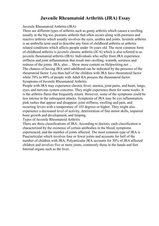 Juvenile Rheumatoid Arthritis (JRA) Essay
Juvenile Rheumatoid Arthritis (JRA)
There are different types of arthritis such as gouty arthritis which causes a swelling
usually in the big toe, psoriatic arthritis that often occurs along with psoriasis and
reactive arthritis which usually involves the eyes, urethra and joints. Juvenile arthritis
is an umbrella term used to describe any form of childhood arthritis or arthritis
related conditions which affects people under 16 years old. The most common form
of childhood arthritis is juvenile chronic arthritis (JCA) which is also referred to as
juvenile rheumatoid arthritis (JRA). Individuals who suffer from JRA experience
stiffness and joint inflammation that result into swelling, warmth, soreness and
redness of the joints. JRA, also ... Show more content on Helpwriting.net ...
The chances of having JRA until adulthood can be indicated by the presence of the
rheumatoid factor. Less than half of the children with JRA have rheumatoid factor
while 70% to 80% of people with Adult RA possess the rheumatoid factor.
Symptoms of Juvenile Rheumatoid Arthritis
People with JRA may experience chronic fever, anemia, joint pains, and heart, lungs,
eyes, and nervous system concerns. They might experience them for some weeks. It
is the arthritis flares that frequently return. However, some of the symptoms could be
less intense in the subsequent attacks. Symptoms of JRA may be eye inflammation,
pink rashes that appear and disappear, joint stiffness, swelling and pain, and
recurring fevers with a temperature of 103 degrees or higher. They might also
experience a decreased level of activity, deterioration of fine motor skills, impaired
bone growth and development, and limping.
Types of Juvenile Rheumatoid Arthritis
There are three classifications of JRA. According to doctors, each classification is
characterized by the existence of certain antibodies in the blood, symptoms
experienced, and the number of joints affected. The most common type of JRA is
Pauciarticular which involves four or fewer joints and accounts for half of the
number of children with JRA. Polyarticular JRA accounts for 30% of JRA affected
children and involves five or more joints, commonly those in the hands and feet.
Internal organs such as the liver,
 