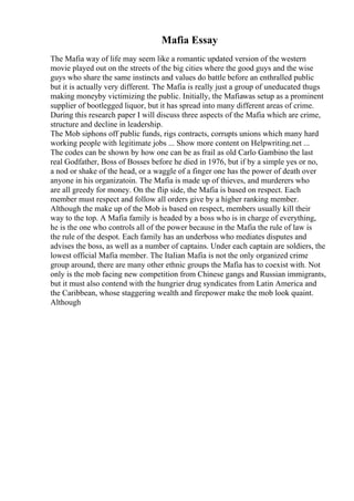 Mafia Essay
The Mafia way of life may seem like a romantic updated version of the western
movie played out on the streets of the big cities where the good guys and the wise
guys who share the same instincts and values do battle before an enthralled public
but it is actually very different. The Mafia is really just a group of uneducated thugs
making moneyby victimizing the public. Initially, the Mafiawas setup as a prominent
supplier of bootlegged liquor, but it has spread into many different areas of crime.
During this research paper I will discuss three aspects of the Mafia which are crime,
structure and decline in leadership.
The Mob siphons off public funds, rigs contracts, corrupts unions which many hard
working people with legitimate jobs ... Show more content on Helpwriting.net ...
The codes can be shown by how one can be as frail as old Carlo Gambino the last
real Godfather, Boss of Bosses before he died in 1976, but if by a simple yes or no,
a nod or shake of the head, or a waggle of a finger one has the power of death over
anyone in his organizatoin. The Mafia is made up of thieves, and murderers who
are all greedy for money. On the flip side, the Mafia is based on respect. Each
member must respect and follow all orders give by a higher ranking member.
Although the make up of the Mob is based on respect, members usually kill their
way to the top. A Mafia family is headed by a boss who is in charge of everything,
he is the one who controls all of the power because in the Mafia the rule of law is
the rule of the despot. Each family has an underboss who mediates disputes and
advises the boss, as well as a number of captains. Under each captain are soldiers, the
lowest official Mafia member. The Italian Mafia is not the only organized crime
group around, there are many other ethnic groups the Mafia has to coexist with. Not
only is the mob facing new competition from Chinese gangs and Russian immigrants,
but it must also contend with the hungrier drug syndicates from Latin America and
the Caribbean, whose staggering wealth and firepower make the mob look quaint.
Although
 