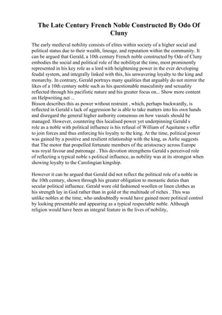 The Late Century French Noble Constructed By Odo Of
Cluny
The early medieval nobility consists of elites within society of a higher social and
political status due to their wealth, lineage, and reputation within the community. It
can be argued that Gerald, a 10th century French noble constructed by Odo of Cluny
embodies the social and political role of the nobilityat the time, most prominently
represented in his key role as a lord with heightening power in the ever developing
feudal system, and integrally linked with this, his unwavering loyalty to the king and
monarchy. In contrary, Gerald portrays many qualities that arguably do not mirror the
likes of a 10th century noble such as his questionable masculinity and sexuality
reflected through his pacifistic nature and his greater focus on... Show more content
on Helpwriting.net ...
Bisson describes this as power without restraint , which, perhaps backwardly, is
reflected in Gerald s lack of aggression he is able to take matters into his own hands
and disregard the general higher authority consensus on how vassals should be
managed. However, countering this localised power yet underpinning Gerald s
role as a noble with political influence is his refusal of William of Aquitaine s offer
to join forces and thus enforcing his loyalty to the king. At the time, political power
was gained by a positive and resilient relationship with the king, as Airlie suggests
that The motor that propelled fortunate members of the aristocracy across Europe
was royal favour and patronage . This devotion strengthens Gerald s perceived role
of reflecting a typical noble s political influence, as nobility was at its strongest when
showing loyalty to the Carolingian kingship.
However it can be argued that Gerald did not reflect the political role of a noble in
the 10th century, shown through his greater obligation to monastic duties than
secular political influence. Gerald wore old fashioned woollen or linen clothes as
his strength lay in God rather than in gold or the multitude of riches . This was
unlike nobles at the time, who undoubtedly would have gained more political control
by looking presentable and appearing as a typical respectable noble. Although
religion would have been an integral feature in the lives of nobility,
 
