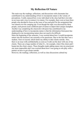 My Reflection Of Nature
The main way the readings, reflections, and discussions with classmates has
contributed to my understanding of how to incorporate nature is the variety of
perceptions. I really enjoyed how every individual in the class had their own take
on an issue and a way to connect it to nature. For example, there were at least three
people who decided to focus on the issue of loss and grief for the assignment that
was shared over the camping trip. Even though the topic was discussed by three
people, each person used a different part of nature to depict their unique metaphor.
Another way completing the classwork with peers has contributed to my
understanding of how to incorporate nature is that the information from peers has
displayed to me incorporating nature does not need to be difficult.
Since the beginning of the semester, I was worried about how I would incorporate
nature into the location I am currently at for practicum. Due to the fact that I am a
student, I have to record, which limits my ability to take clients outside. Also,
there is an issue with confidentiality as soon as I walk out the door with one of my
clients. There are a large number of what if s , for example, what if the client and I
bump into the client s peers. These thoughts made adding nature into my practicum
site seem impossible and I was worried about how I was going to role play with a
partner on how to get clients outside.
However, the readings, reflections, as well as class discussions calmed my
 