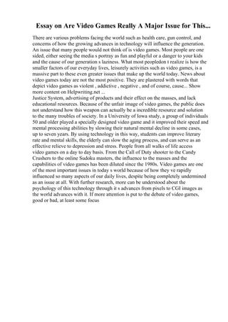 Essay on Are Video Games Really A Major Issue for This...
There are various problems facing the world such as health care, gun control, and
concerns of how the growing advances in technology will influence the generation.
An issue that many people would not think of is video games. Most people are one
sided, either seeing the media s portray as fun and playful or a danger to your kids
and the cause of our generation s laziness. What most peopledon t realize is how the
smaller factors of our everyday lives, leisurely activities such as video games, is a
massive part to these even greater issues that make up the world today. News about
video games today are not the most positive. They are plastered with words that
depict video games as violent , addictive , negative , and of course, cause... Show
more content on Helpwriting.net ...
Justice System, advertising of products and their effect on the masses, and lack
educational resources. Because of the unfair image of video games, the public does
not understand how this weapon can actually be a incredible resource and solution
to the many troubles of society. In a University of Iowa study, a group of individuals
50 and older played a specially designed video game and it improved their speed and
mental processing abilities by slowing their natural mental decline in some cases,
up to seven years. By using technology in this way, students can improve literary
rate and mental skills, the elderly can slow the aging process, and can serve as an
effective relieve to depression and stress. People from all walks of life access
video games on a day to day basis. From the Call of Duty shooter to the Candy
Crushers to the online Sudoku masters, the influence to the masses and the
capabilities of video games has been diluted since the 1980s. Video games are one
of the most important issues in today s world because of how they ve rapidly
influenced so many aspects of our daily lives, despite being completely undermined
as an issue at all. With further research, more can be understood about the
psychology of this technology through it s advances from pixels to CGI images as
the world advances with it. If more attention is put to the debate of video games,
good or bad, at least some focus
 