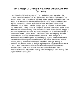 The Concept Of Courtly Love In Don Quixote And Don
Cervantes
Love. What is it? What is its purpose? The J. Geils Band says love stinks. Pat
Benatar says love is a battlefield. The idea of love proliferates every aspect of our
human culture. Love influences our literature, music, religion, and social lives. Love
makes us do funny things, makes us feel warm and fuzzy, hurts us, brings people
together, and transforms lives. Lovetransforms us. Sometimes for the better,
sometimes for the worse. There are multiple types of love such as brotherly love
and courtly love. Courtly love is an example of how love transforms a person. In the
traditional definition of courtly love, the love struck hero is on a constant struggle to
reach the object of his affection. While Cervantes provides an accurate portrayal of
courtly love in Don Quixote, Dante s version in Inferno and Purgatory is a more
convincing use of courtly love because his character, Dante, emerges as a
transformed character through the process of trying to get to his beloved Beatrice.
The principles of courtly love: often adulterous, the lady is inaccessible, a lot of
emotion, usually ends in death/separation rather than marriage, the lady is
idealized, and the hero would go through anything for his lady ( Medieval View of
Love ). There are three main principles that can be compared and contrasted
between Dante s work and Cervantes work: the idealization of the lady,
inaccessibility of the lady, and the journey of the hero trying to reach his lady. The
object of Dante s courtly love
 