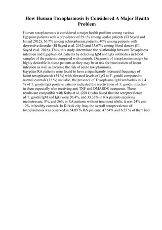 How Human Toxoplasmosis Is Considered A Major Health
Problem
Human toxoplasmosis is considered a major health problem among various
Egyptian patients with a prevalence of 59.1% among ocular patients (El Sayed and
Ismail 2012), 56.7% among schizophrenia patients, 40% among patients with
depressive disorder (El Sayed et al. 2012) and 33.67% among blood donors (El
Sayed et al. 2016). Thus, this study determined the relationship between Toxoplasma
infection and Egyptian RA patients by detecting IgM and IgG antibodies in blood
samples of the patients compared with controls. Diagnosis of toxoplasmosismight be
highly desirable in those patients as they may be at risk for reactivation of latent
infection as well as increase the risk of acute toxoplasmosis.
Egyptian RA patients were found to have a significantly increased frequency of
latent toxoplasmosis (54 %) with elevated levels of IgG to T. gondii compared to
normal controls (32 %) and also, the presence of Toxoplasma IgM antibodies in 7.4
% of T. gondii IgG positive patients indicated the reactivation of T. gondii infection
in them especially who receiving anti TNF and DMARDS treatments. These
results are compatible with Kuba et al. (2014) who found that the seroprevalence
of T. gondii IgM and IgG were 20.4%, and 33.33% in RA patients receiving
methotrexate, 8%, and 36% in RA patients without treatment while, it was 24% and
12% in healthy controls. In Kirkuk city Iraq, the overall seroprevalence of
toxoplasmosis was observed in 54.09 % RA patients; 47.54% and 6.55 % of them had
 