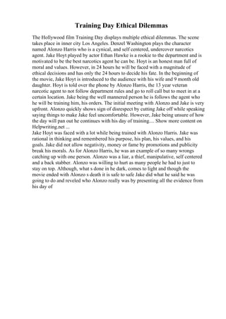 Training Day Ethical Dilemmas
The Hollywood film Training Day displays multiple ethical dilemmas. The scene
takes place in inner city Los Angeles. Denzel Washington plays the character
named Alonzo Harris who is a cynical, and self centered, undercover narcotics
agent. Jake Hoyt played by actor Ethan Hawke is a rookie to the department and is
motivated to be the best narcotics agent he can be. Hoyt is an honest man full of
moral and values. However, in 24 hours he will be faced with a magnitude of
ethical decisions and has only the 24 hours to decide his fate. In the beginning of
the movie, Jake Hoyt is introduced to the audience with his wife and 9 month old
daughter. Hoyt is told over the phone by Alonzo Harris, the 13 year veteran
narcotic agent to not follow department rules and go to roll call but to meet in at a
certain location. Jake being the well mannered person he is follows the agent who
he will be training him, his orders. The initial meeting with Alonzo and Jake is very
upfront. Alonzo quickly shows sign of disrespect by cutting Jake off while speaking
saying things to make Jake feel uncomfortable. However, Jake being unsure of how
the day will pan out he continues with his day of training.... Show more content on
Helpwriting.net ...
Jake Hoyt was faced with a lot while being trained with Alonzo Harris. Jake was
rational in thinking and remembered his purpose, his plan, his values, and his
goals. Jake did not allow negativity, money or fame by promotions and publicity
break his morals. As for Alonzo Harris, he was an example of so many wrongs
catching up with one person. Alonzo was a liar, a thief, manipulative, self centered
and a back stabber. Alonzo was willing to hurt as many people he had to just to
stay on top. Although, what s done in he dark, comes to light and though the
movie ended with Alonzo s death it is safe to safe Jake did what he said he was
going to do and reveled who Alonzo really was by presenting all the evidence from
his day of
 