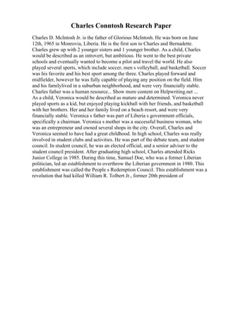 Charles Conntosh Research Paper
Charles D. McIntosh Jr. is the father of Glorious McIntosh. He was born on June
12th, 1965 in Monrovia, Liberia. He is the first son to Charles and Bernadette.
Charles grew up with 2 younger sisters and 1 younger brother. As a child, Charles
would be described as an introvert, but ambitious. He went to the best private
schools and eventually wanted to become a pilot and travel the world. He also
played several sports, which include soccer, men s volleyball, and basketball. Soccer
was his favorite and his best sport among the three. Charles played forward and
midfielder, however he was fully capable of playing any position on the field. Him
and his familylived in a suburban neighborhood, and were very financially stable.
Charles father was a human resource... Show more content on Helpwriting.net ...
As a child, Veronica would be described as mature and determined. Veronica never
played sports as a kid, but enjoyed playing kickball with her friends, and basketball
with her brothers. Her and her family lived on a beach resort, and were very
financially stable. Veronica s father was part of Liberia s government officials,
specifically a chairman. Veronica s mother was a successful business woman, who
was an entrepreneur and owned several shops in the city. Overall, Charles and
Veronica seemed to have had a great childhood. In high school, Charles was really
involved in student clubs and activities. He was part of the debate team, and student
council. In student council, he was an elected official, and a senior adviser to the
student council president. After graduating high school, Charles attended Ricks
Junior College in 1985. During this time, Samuel Doe, who was a former Liberian
politician, led an establishment to overthrow the Liberian government in 1980. This
establishment was called the People s Redemption Council. This establishment was a
revolution that had killed William R. Tolbert Jr., former 20th president of
 