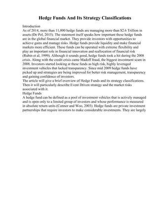 Hedge Funds And Its Strategy Classifications
Introduction
As of 2014, more than 11,000 hedge funds are managing more than $2.6 Trillion in
assets (De Pol, 2015). The statement itself speaks how important these hedge funds
are in the global financial market. They provide investors with opportunities to
achieve gains and manage risks. Hedge funds provide liquidity and make financial
markets more efficient. These funds can be operated with extreme flexibility and
play an important role in financial innovation and reallocation of financial risk
(Rubin et al, 1999). Although it sounds good, hedge funds took a hit during the 2008
crisis. Along with the credit crisis came Madoff fraud, the biggest investment scam in
2008. Investors started looking at these funds as high risk, highly leveraged
investment vehicles that lacked transparency. Since mid 2009 hedge funds have
picked up and strategies are being improved for better risk management, transparency
and gaining confidence of investors.
The article will give a brief overview of Hedge Funds and its strategy classifications.
Then it will particularly describe Event Driven strategy and the market risks
associated with it.
Hedge Funds
A hedge fund can be defined as a pool of investment vehicles that is actively managed
and is open only to a limited group of investors and whose performance is measured
in absolute return units (Connor and Woo, 2003). Hedge funds are private investment
partnerships that require investors to make considerable investments. They are largely
 