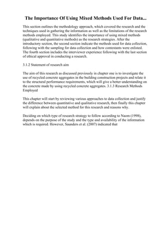 The Importance Of Using Mixed Methods Used For Data...
This section outlines the methodology approach, which covered the research and the
techniques used in gathering the information as well as the limitations of the research
methods employed. This study identifies the importance of using mixed methods
(qualitative and quantitative methods) as the research strategies. After the
introductory section, the second section indicate the methods used for data collection,
following with the sampling for data collection and how contestants were enlisted.
The fourth section includes the interviewer experience following with the last section
of ethical approval in conducting a research.
3.1.2 Statement of research aim
The aim of this research as discussed previously in chapter one is to investigate the
use of recycled concrete aggregates in the building construction projects and relate it
to the structural performance requirements, which will give a better understanding on
the concrete made by using recycled concrete aggregates. 3.1.3 Research Methods
Employed
This chapter will start by reviewing various approaches to data collection and justify
the difference between quantitative and qualitative research, then finally this chapter
will explain about the selected method for this research and reasons why.
Deciding on which type of research strategy to follow according to Naom (1998),
depends on the purpose of the study and the type and availability of the information
which is required. However, Saunders et al. (2007) indicated that
 