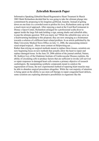 Zebrafish Research Paper
Informative Speaking Zebrafish Based Regenerative Heart Treament In March
2003 Mark Richardson decided that he was going to take the ultimate plunge into
commitment by proposing to his longtime girlfriend, Jeanette. Instead of getting
down on one knee in a crowded room to profess his love, Richardson came up with
a much more novel approach. After enjoying a meal at the Coral Reef restaurant in
Disney s Epcot Center, Richardson arranged for a professional scuba diver to
appear inside the large fish tank holding a sign, among sharks and zebrafish alike,
to pop the ultimate question: Will you marry me? While the zebrafish may serve as
a heartwarming backdrop to this proposal, they are now emerging as a frontrunner
towards a solution of a different heart related problem. In an article published by the
Duke University Medical News Office on July 11, 2006, the unassuming minnow
sized striped tropical... Show more content on Helpwriting.net ...
Rather than relying on surgical methods meant to replace these tissues, scientists are
now beginning focus on new methods that actually allow the heart to repair and
replace damaged tissue. In the June 29, 2006 edition of the journal entitled, Nature,
Dr. Kathryn Ivey of the Gladstone Institute of Cardiovascular Disease explains, the
ability of circulating cells to produce factors that are sufficient to invoke cell survival
or repair responses in damaged heart cells remains a primary objective of research
cardiologists. By manipulating synthetic compounds meant to catalyze the
regeneration of tissue, the new experimental method of repairing heart muscles may
be able to abandon surgical procedures altogether. While the vast majority of attention
is being spent on the ability to use stem cell therapy to repair congenital heart defects,
some scientists are exploring alternative possibilities in organisms like the
 