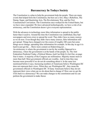 Bureaucracy In Todays Society
The Constitution is a plan to help the government help the people. There are many
events that helped form the Constitution, but here are a few; Shay s Rebellion, The
Stamp, Sugar, and Quartering Acts, The Revolutionary War, and the First
Constitutional Convention. The Constitution once worked for the United States, but
we have since expanded. We have advanced technologically, we have a risk of an
aristocracy, and the Constitution doesn t give everyone representation.
With the advances in technology more false information is spread to the public
faster than it used to. Around the time the Constitution was established, they had
newspapers and town criers to spread the word. They didn t have as many sources
as we do now. Even though they didn t have many sources, false information still
got spread. Things have changed over the course of roughly 240 years but some
things never change, spreading false information for example. In this day in age it is
hard to just get the ... Show more content on Helpwriting.net ...
An aristocracy is where the government is run by the wealthy Opposed to a
democracy, where the government is at the hands of the people. In, The Anti
Federalists Predicted Today s Political Morass And Can Help Us Get Out, on page
four it states. A majority of the Congress are millionaires. Majority means most or
more than half. Most government officials are wealthy. And in time they may
become more powerful if we do not do something about it. In the same text
mentioned before it says, Increasing numbers of Americans believe Washington DC
does not represent their views. When they say Washington DC , they mean the
government officials in Washington DC. If many Americans believe they do not
represent their views what can we do about that to change it? How can we get the
USA back to a democracy? We can make changes to the constitution and we can
petition the government to make theses
 