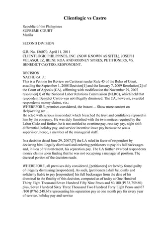 Clientlogic vs Castro
Republic of the Philippines
SUPREME COURT
Manila
SECOND DIVISION
G.R. No. 186070, April 11, 2011
CLIENTLOGIC PHILPPINES, INC. (NOW KNOWN AS SITEL), JOSEPH
VELASQUEZ, IRENE ROA AND RODNEY SPIRES, PETITIONERS, VS.
BENEDICT CASTRO, RESPONDENT.
DECISION
NACHURA, J.:
This is a Petition for Review on Certiorari under Rule 45 of the Rules of Court,
assailing the September 1, 2008 Decision[1] and the January 7, 2009 Resolution[2] of
the Court of Appeals (CA), affirming with modification the November 29, 2007
resolution[3] of the National Labor Relations Commission (NLRC), which held that
respondent Benedict Castro was not illegally dismissed. The CA, however, awarded
respondents money claims, viz.:
WHEREFORE, premises considered, the instant ... Show more content on
Helpwriting.net ...
He acted with serious misconduct which breached the trust and confidence reposed in
him by the company. He was duly furnished with the twin notices required by the
Labor Code and further, he is not entitled to overtime pay, rest day pay, night shift
differential, holiday pay, and service incentive leave pay because he was a
supervisor, hence, a member of the managerial staff.
In a decision dated June 29, 2007,[7] the LA ruled in favor of respondent by
declaring him illegally dismissed and ordering petitioners to pay his full backwages
and, in lieu of reinstatement, his separation pay. The LA further awarded respondents
money claims upon finding that he was not occupying a managerial position. The
decretal portion of the decision reads:
WHEREFORE, all premises duly considered, [petitioners] are hereby found guilty
of illegally dismissing [respondent]. As such, [petitioners] shall be jointly and
solidarily liable to pay [respondent] his full backwages from the date of his
dismissal to the finality of this decision, computed as of today at One Hundred
Thirty Eight Thousand Seven Hundred Fifty Nine Pesos and 80/100 (P138,759.80)
plus, Seven Hundred Sixty Three Thousand Two Hundred Forty Eight Pesos and 67
/100 (P763,248.67) representing his separation pay at one month pay for every year
of service, holiday pay and service
 