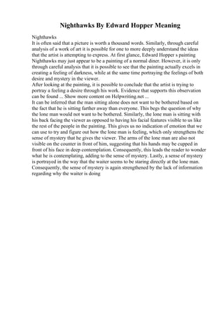Nighthawks By Edward Hopper Meaning
Nighthawks
It is often said that a picture is worth a thousand words. Similarly, through careful
analysis of a work of art it is possible for one to more deeply understand the ideas
that the artist is attempting to express. At first glance, Edward Hopper s painting
Nighthawks may just appear to be a painting of a normal diner. However, it is only
through careful analysis that it is possible to see that the painting actually excels in
creating a feeling of darkness, while at the same time portraying the feelings of both
desire and mystery in the viewer.
After looking at the painting, it is possible to conclude that the artist is trying to
portray a feeling a desire through his work. Evidence that supports this observation
can be found ... Show more content on Helpwriting.net ...
It can be inferred that the man sitting alone does not want to be bothered based on
the fact that he is sitting farther away than everyone. This begs the question of why
the lone man would not want to be bothered. Similarly, the lone man is sitting with
his back facing the viewer as opposed to having his facial features visible to us like
the rest of the people in the painting. This gives us no indication of emotion that we
can use to try and figure out how the lone man is feeling, which only strengthens the
sense of mystery that he gives the viewer. The arms of the lone man are also not
visible on the counter in front of him, suggesting that his hands may be cupped in
front of his face in deep contemplation. Consequently, this leads the reader to wonder
what he is contemplating, adding to the sense of mystery. Lastly, a sense of mystery
is portrayed in the way that the waiter seems to be staring directly at the lone man.
Consequently, the sense of mystery is again strengthened by the lack of information
regarding why the waiter is doing
 